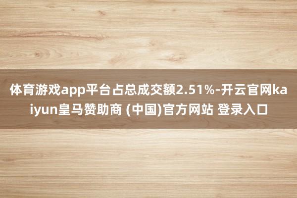 体育游戏app平台占总成交额2.51%-开云官网kaiyun皇马赞助商 (中国)官方网站 登录入口