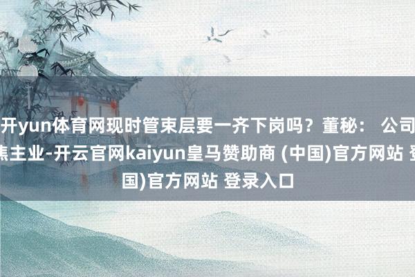 开yun体育网现时管束层要一齐下岗吗？董秘： 公司坚执聚焦主业-开云官网kaiyun皇马赞助商 (中国)官方网站 登录入口