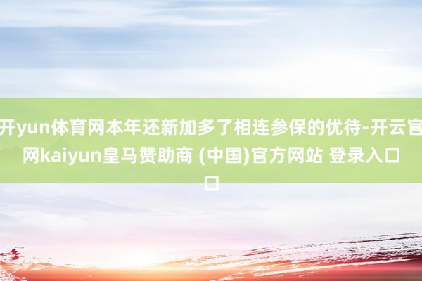 开yun体育网本年还新加多了相连参保的优待-开云官网kaiyun皇马赞助商 (中国)官方网站 登录入口