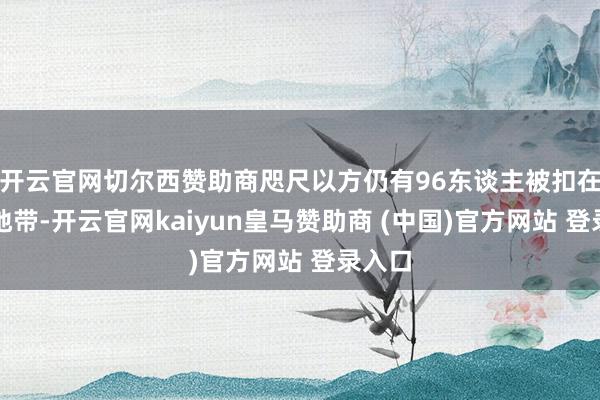 开云官网切尔西赞助商咫尺以方仍有96东谈主被扣在加沙地带-开云官网kaiyun皇马赞助商 (中国)官方网站 登录入口