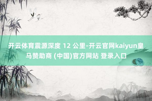 开云体育震源深度 12 公里-开云官网kaiyun皇马赞助商 (中国)官方网站 登录入口