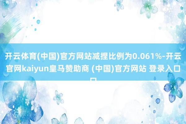 开云体育(中国)官方网站减捏比例为0.061%-开云官网kaiyun皇马赞助商 (中国)官方网站 登录入口