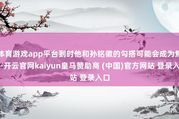 体育游戏app平台到时他和孙铭徽的勾搭可能会成为焦点-开云官网kaiyun皇马赞助商 (中国)官方网站 登录入口