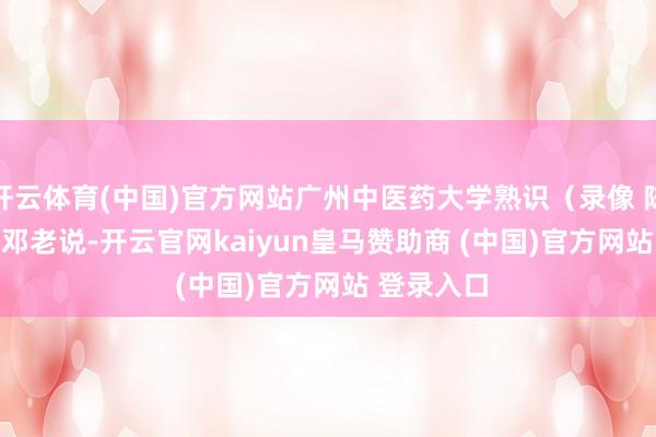 开云体育(中国)官方网站广州中医药大学熟识（录像 陈安琳）    邓老说-开云官网kaiyun皇马赞助商 (中国)官方网站 登录入口