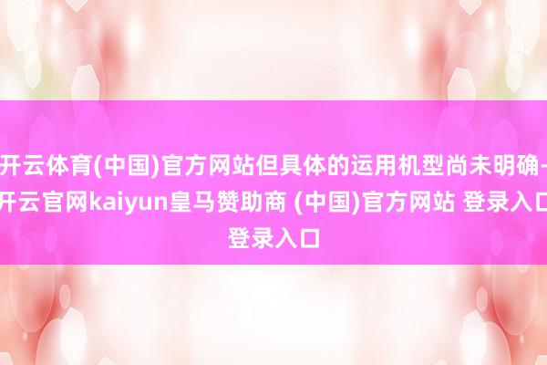 开云体育(中国)官方网站但具体的运用机型尚未明确-开云官网kaiyun皇马赞助商 (中国)官方网站 登录入口