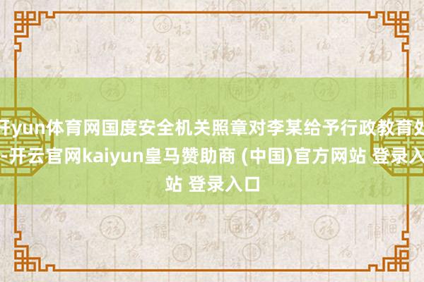 开yun体育网国度安全机关照章对李某给予行政教育处罚-开云官网kaiyun皇马赞助商 (中国)官方网站 登录入口