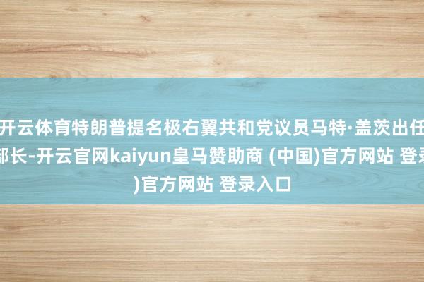 开云体育特朗普提名极右翼共和党议员马特·盖茨出任法则部长-开云官网kaiyun皇马赞助商 (中国)官方网站 登录入口