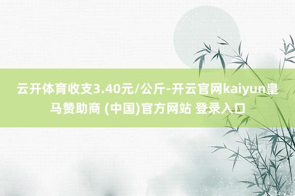 云开体育收支3.40元/公斤-开云官网kaiyun皇马赞助商 (中国)官方网站 登录入口
