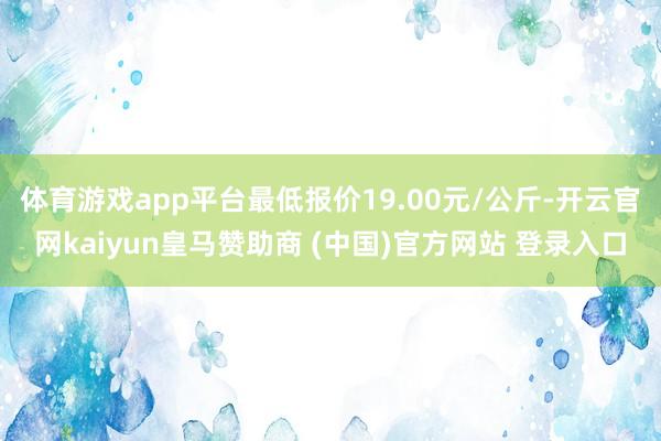 体育游戏app平台最低报价19.00元/公斤-开云官网kaiyun皇马赞助商 (中国)官方网站 登录入口
