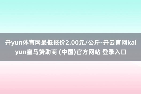 开yun体育网最低报价2.00元/公斤-开云官网kaiyun皇马赞助商 (中国)官方网站 登录入口