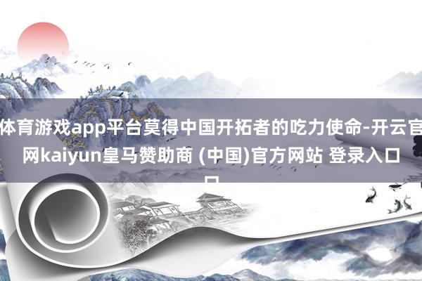 体育游戏app平台莫得中国开拓者的吃力使命-开云官网kaiyun皇马赞助商 (中国)官方网站 登录入口