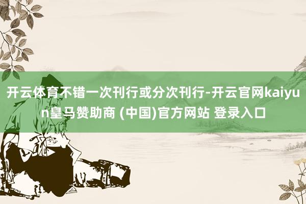 开云体育不错一次刊行或分次刊行-开云官网kaiyun皇马赞助商 (中国)官方网站 登录入口