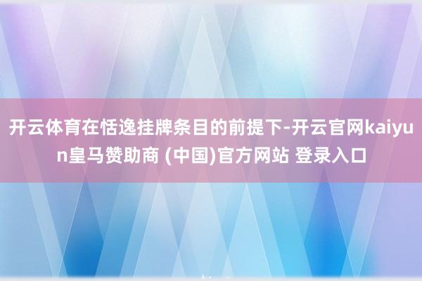 开云体育在恬逸挂牌条目的前提下-开云官网kaiyun皇马赞助商 (中国)官方网站 登录入口