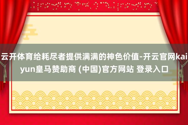 云开体育给耗尽者提供满满的神色价值-开云官网kaiyun皇马赞助商 (中国)官方网站 登录入口