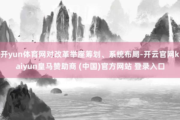 开yun体育网对改革举座筹划、系统布局-开云官网kaiyun皇马赞助商 (中国)官方网站 登录入口