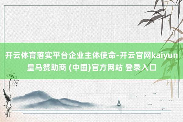开云体育落实平台企业主体使命-开云官网kaiyun皇马赞助商 (中国)官方网站 登录入口