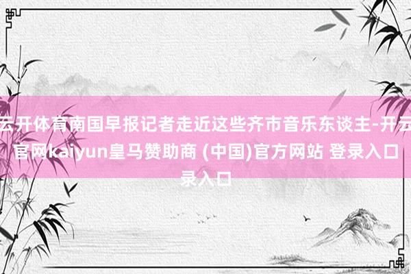 云开体育南国早报记者走近这些齐市音乐东谈主-开云官网kaiyun皇马赞助商 (中国)官方网站 登录入口