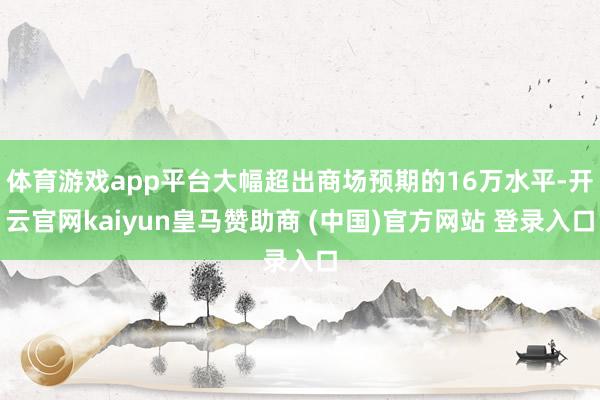 体育游戏app平台大幅超出商场预期的16万水平-开云官网kaiyun皇马赞助商 (中国)官方网站 登录入口