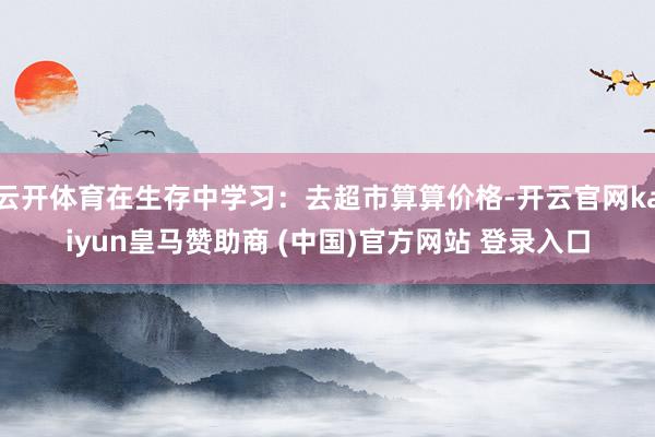 云开体育在生存中学习：去超市算算价格-开云官网kaiyun皇马赞助商 (中国)官方网站 登录入口