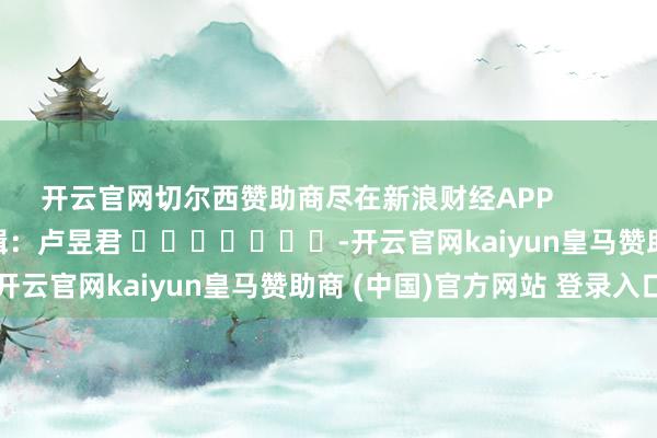 开云官网切尔西赞助商尽在新浪财经APP            						包袱剪辑：卢昱君 							-开云官网kaiyun皇马赞助商 (中国)官方网站 登录入口