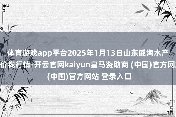 体育游戏app平台2025年1月13日山东威海水产物批发市集价钱行情-开云官网kaiyun皇马赞助商 (中国)官方网站 登录入口
