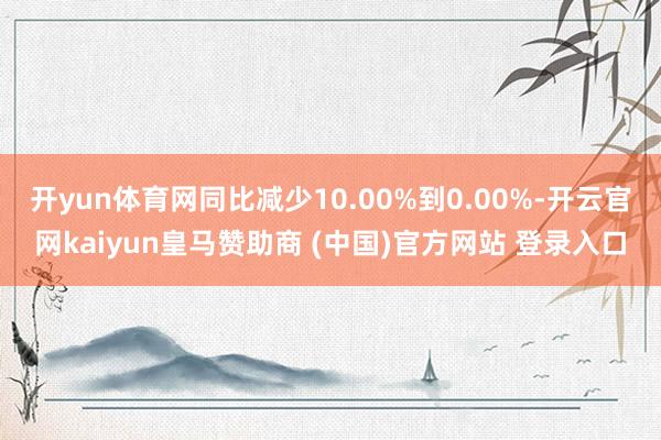 开yun体育网同比减少10.00%到0.00%-开云官网kaiyun皇马赞助商 (中国)官方网站 登录入口