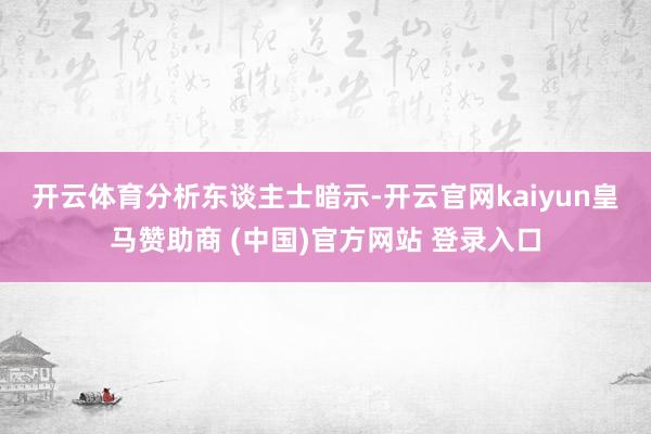 开云体育　　分析东谈主士暗示-开云官网kaiyun皇马赞助商 (中国)官方网站 登录入口