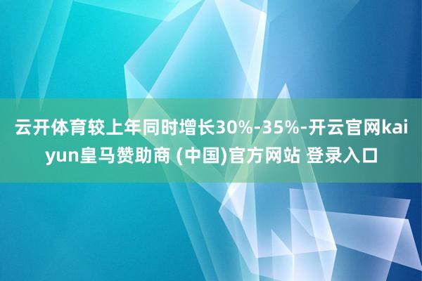 云开体育较上年同时增长30%-35%-开云官网kaiyun皇马赞助商 (中国)官方网站 登录入口