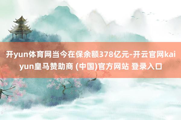 开yun体育网当今在保余额378亿元-开云官网kaiyun皇马赞助商 (中国)官方网站 登录入口
