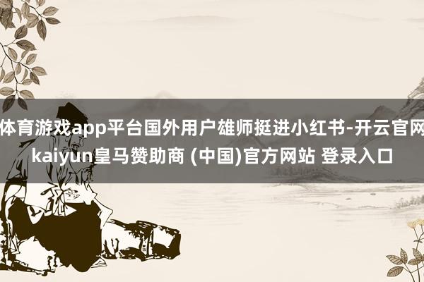 体育游戏app平台国外用户雄师挺进小红书-开云官网kaiyun皇马赞助商 (中国)官方网站 登录入口