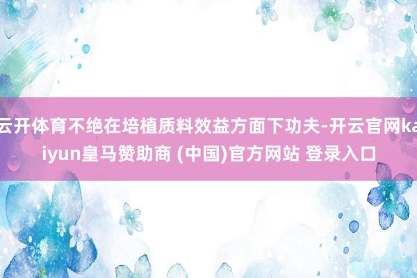 云开体育不绝在培植质料效益方面下功夫-开云官网kaiyun皇马赞助商 (中国)官方网站 登录入口