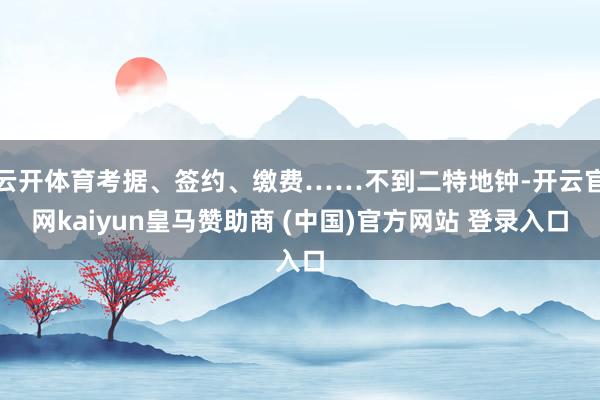 云开体育考据、签约、缴费……不到二特地钟-开云官网kaiyun皇马赞助商 (中国)官方网站 登录入口