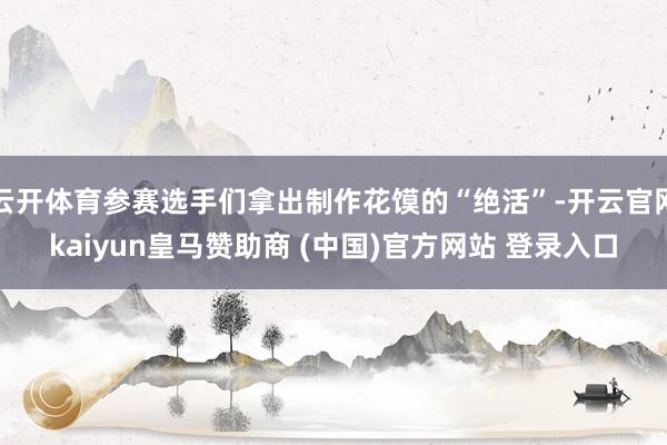 云开体育参赛选手们拿出制作花馍的“绝活”-开云官网kaiyun皇马赞助商 (中国)官方网站 登录入口