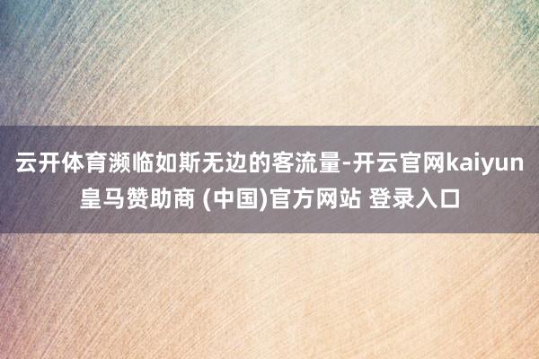 云开体育濒临如斯无边的客流量-开云官网kaiyun皇马赞助商 (中国)官方网站 登录入口