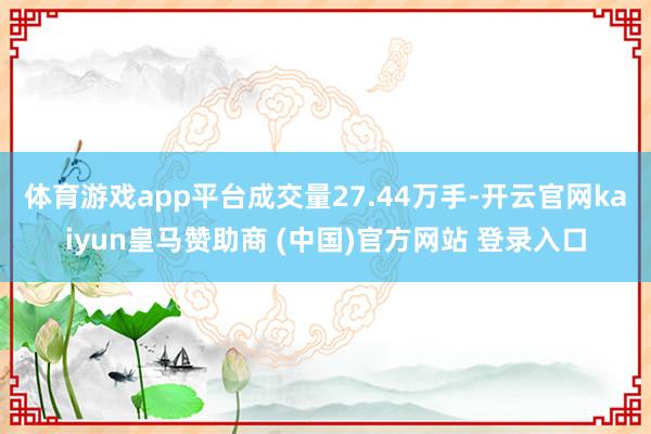 体育游戏app平台成交量27.44万手-开云官网kaiyun皇马赞助商 (中国)官方网站 登录入口