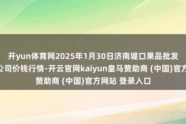 开yun体育网2025年1月30日济南堤口果品批发发展有限遭殃公司价钱行情-开云官网kaiyun皇马赞助商 (中国)官方网站 登录入口