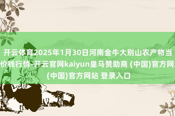 开云体育2025年1月30日河南金牛大别山农产物当代物流中心价钱行情-开云官网kaiyun皇马赞助商 (中国)官方网站 登录入口