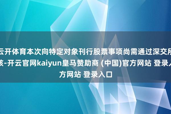 云开体育本次向特定对象刊行股票事项尚需通过深交所审核-开云官网kaiyun皇马赞助商 (中国)官方网站 登录入口