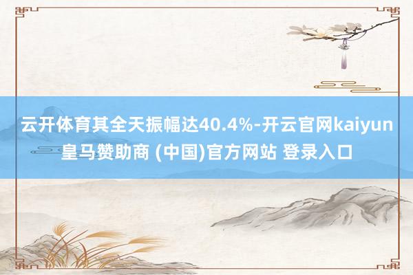 云开体育其全天振幅达40.4%-开云官网kaiyun皇马赞助商 (中国)官方网站 登录入口
