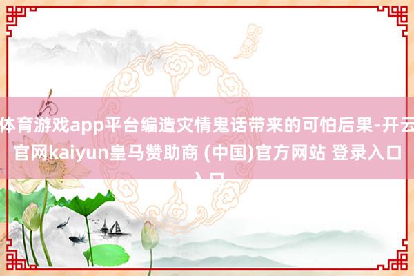 体育游戏app平台编造灾情鬼话带来的可怕后果-开云官网kaiyun皇马赞助商 (中国)官方网站 登录入口