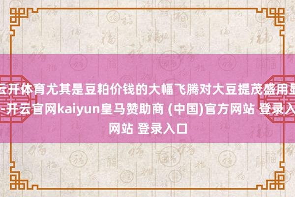 云开体育尤其是豆粕价钱的大幅飞腾对大豆提茂盛用显然-开云官网kaiyun皇马赞助商 (中国)官方网站 登录入口