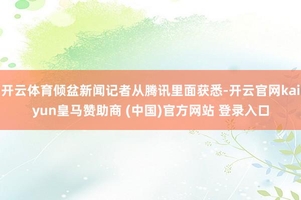 开云体育倾盆新闻记者从腾讯里面获悉-开云官网kaiyun皇马赞助商 (中国)官方网站 登录入口