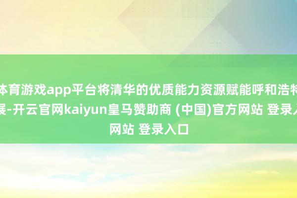 体育游戏app平台将清华的优质能力资源赋能呼和浩特发展-开云官网kaiyun皇马赞助商 (中国)官方网站 登录入口