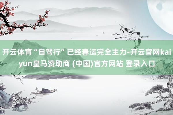 开云体育“自驾行”已经春运完全主力-开云官网kaiyun皇马赞助商 (中国)官方网站 登录入口