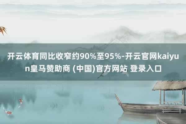 开云体育同比收窄约90%至95%-开云官网kaiyun皇马赞助商 (中国)官方网站 登录入口