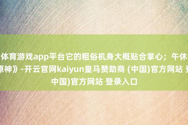 体育游戏app平台它的粗俗机身大概贴合掌心；午休开黑《原神》-开云官网kaiyun皇马赞助商 (中国)官方网站 登录入口