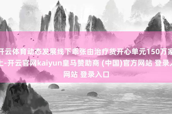 开云体育动态发展线下乖张由治疗货开心单元150万家以上-开云官网kaiyun皇马赞助商 (中国)官方网站 登录入口