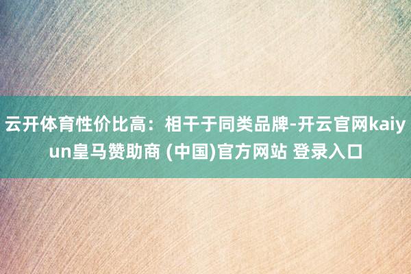 云开体育性价比高：相干于同类品牌-开云官网kaiyun皇马赞助商 (中国)官方网站 登录入口