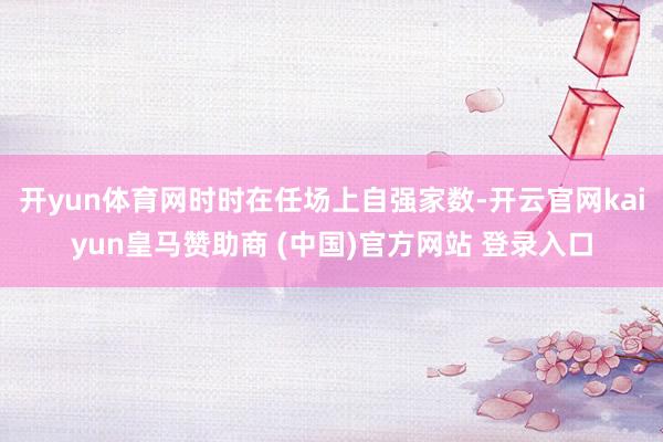 开yun体育网时时在任场上自强家数-开云官网kaiyun皇马赞助商 (中国)官方网站 登录入口