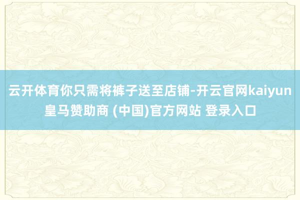 云开体育你只需将裤子送至店铺-开云官网kaiyun皇马赞助商 (中国)官方网站 登录入口